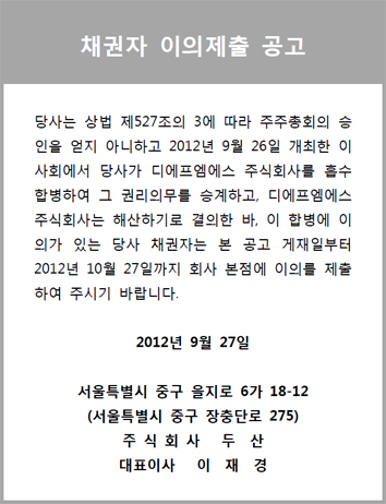 채권자 이의제출 공고 당사는 상법 제527조의 3에 따라 주주총회의 승 인을 얻지 아니하고 2012년 9월 26일 개최한 이 사회에서 당사가 디에프엠에스 주식회사를 흡수 합병하여 그 권리의무를 승계하고, 디에프엠에스 주식회사는 해산하기로 결의한 바, 이 합병에 이 의가 있는 당사 채권자는 본 공고 게재일부터 2012년 10월 27일까지 회사 본점에 이의를 제출 하여 주시기 바랍니다. 2012년 9월 27일 서울특별시 중구 을지로 6가 18-12 (서울특별시 중구 장충단로 275) 주 식 회 사 두 산 대표이사 이 재 경