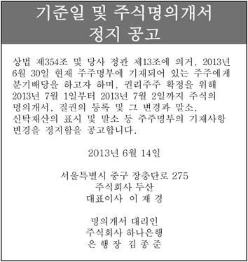 기준일 및 주식명의개서 정지 공고 상법 제354조 및 당사 정관 제13조에 의거, 2013년 6월 30일 현재 주주명부에 기재되어 있는 주주에게 분기배당을 하고자 하며, 권리주주 확정을 위해 2013년 7월 1일부터 2013년 7월 2일까지 주식의  명의개서, 질권의 등록 및 그 변경과 말소, 신탁재산의 표시 및 말소 등 주주명부의 기재사항 변경을 정지함을 공고합니다.  2013년 6월 14일 서울특별시 중구 장충단로 275 주식회사 두산 대표이사 이 재 경  명의개서 대리인 주식회사 하나은행 은 행 장 김 종 준