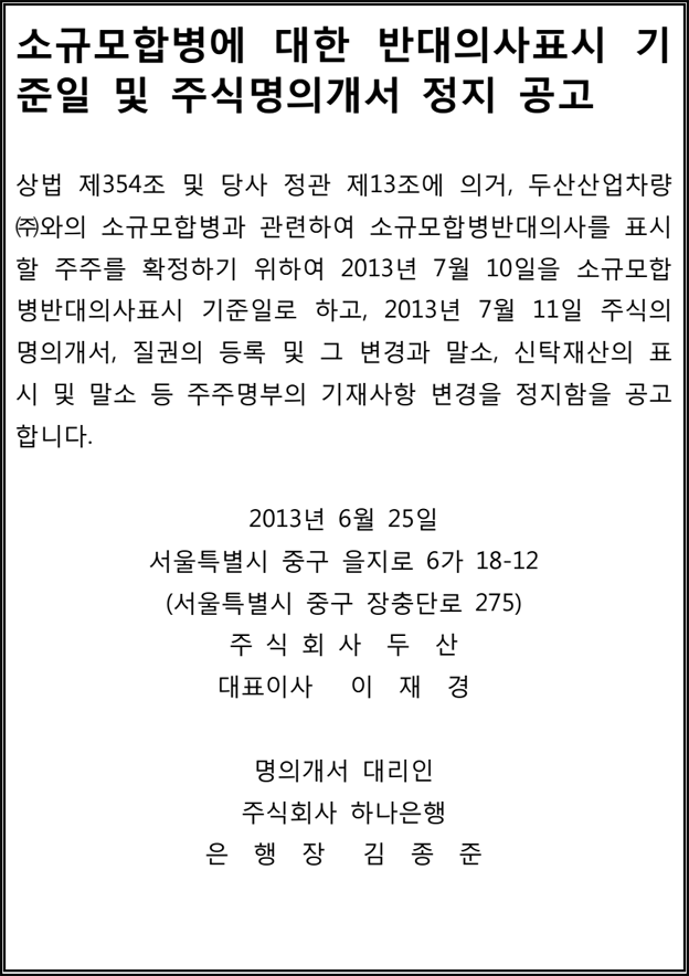 소규모합병에 대한 반대의사표시 기 준일 및 주식명의개서 정지 공고 상법 제354조 및 당사 정관 제13조에 의거, 두산산업차량 ㈜와의 소규모합병과 관련하여 소규모합병반대의사를 표시 할 주주를 확정하기 위하여 2013년 7월 10일을 소규모합 병반대의사표시 기준일로 하고, 2013년 7월 11일 주식의 명의개서, 질권의 등록 및 그 변경과 말소, 신탁재산의 표 시 및 말소 등 주주명부의 기재사항 변경을 정지함을 공고 합니다. 2013년 6월 25일 서울특별시 중구 을지로 6가 18-12 (서울특별시 중구 장충단로 275) 주 식 회 사 두 산 대표이사 이 재 경 명의개서 대리인 주식회사 하나은행 은 행 장 김 종 준