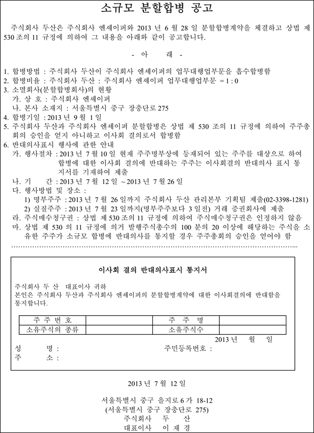 소규모 분할합병 공고  주식회사 두산은 주식회사 엔셰이퍼와 2013 년 6 월 28 일 분할합병계약을 체결하고 상법 제 530 조의 11 규정에 의하여 그 내용을 아래와 같이 공고합니다. - 아 래 - 1. 합병방법 : 주식회사 두산이 주식회사 엔셰이퍼의 업무대행업부문을 흡수합병함 2. 합병비율 : 주식회사 두산 : 주식회사 엔셰이퍼 업무대행업부문 = 1 : 0 3. 소멸회사(분할합병회사)의 현황 가. 상 호 : 주식회사 엔셰이퍼 나. 본사 소재지 : 서울특별시 중구 장충단로 275 4. 합병기일 : 2013 년 9 월 1 일 5. 주식회사 두산과 주식회사 엔셰이퍼 분할합병은 상법 제 530 조의 11 규정에 의하여 주주총 회의 승인을 얻지 아니하고 이사회 결의로서 합병함 6. 반대의사표시 행사에 관한 안내 가. 행사절차 : 2013 년 7 월 10 일 현재 주주명부상에 등재되어 있는 주주를 대상으로 하여  합병에 대한 이사회 결의에 반대하는 주주는 이사회결의 반대의사 표시 통  지서를 기재하여 제출 나. 기 간 : 2013 년 7 월 12 일 ~ 2013 년 7 월 26 일 다. 행사방법 및 장소 : 1) 명부주주 : 2013 년 7 월 26 일까지 주식회사 두산 관리본부 기획팀 제출(02-3398-1281) 2) 실질주주 : 2013 년 7 월 23 일까지(명부주주보다 3 일전) 거래 증권회사에 제출 라. 주식매수청구권 : 상법 제 530 조의 11 규정에 의하여 주식매수청구권은 인정하지 않음 마. 상법 제 530 의 11 규정에 의거 발행주식총수의 100 분의 20 이상에 해당하는 주식을 소 유한 주주가 소규모 합병에 반대의사를 통지할 경우 주주총회의 승인을 얻어야 함 …………………………………………………………………………………………………………... 이사회 결의 반대의사표시 통지서 주식회사 두 산 대표이사 귀하 본인은 주식회사 두산과 주식회사 엔셰이퍼의 분할합병계약에 대한 이사회결의에 반대함을 통지합니다. 주 주 번 호 주 주 명 소유주식의 종류 소유주식수  2013 년 월 일 성 명 : 주민등록번호 : 주 소 : 2013 년 7 월 12 일 서울특별시 중구 을지로 6 가 18-12 (서울특별시 중구 장충단로 275) 주식회사 두 산 대표이사 이 재 경