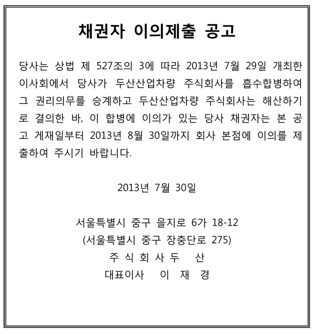 채권자 이의제출 공고 당사는 상법 제 527조의 3에 따라 2013년 7월 29일 개최한 이사회에서 당사가 두산산업차량 주식회사를 흡수합병하여 그 권리의무를 승계하고 두산산업차량 주식회사는 해산하기 로 결의한 바, 이 합병에 이의가 있는 당사 채권자는 본 공 고 게재일부터 2013년 8월 30일까지 회사 본점에 이의를 제 출하여 주시기 바랍니다. 2013년 7월 30일 서울특별시 중구 을지로 6가 18-12 (서울특별시 중구 장충단로 275) 주 식 회 사 두 산 대표이사 이 재 경 