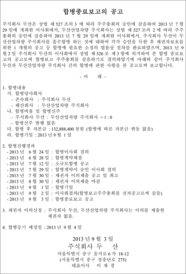 합병종료보고의 공고 주식회사 두산은 상법 제 527 조의 3 에 따라 주주총회의 승인에 갈음하여 2013 년 7 월 29 일에 개최한 이사회에서, 두산산업차량 주식회사는 상법 제 527 조의 2 에 따라 주주 총회의 승인에 갈음하여 2013 년 7 월 29 일에 개최한 이사회에서, 주식회사 두산이 두 산산업차량 주식회사를 흡수합병 하는 것에 대하여 각각 승인을 득한 후 채권자보호를 위한 1 개월의 공고 등 합병에 필요한 소정의 법률상 절차를 완료하였으며, 2013 년 9 월 2 일 주식회사 두산의 이사회에서 상법 제 526 조 제 3 항에 의거하여 본 합병 종료보 고의 공고로써 합병보고 주주총회를 갈음하기로 결의하였기에 아래와 같이 주식회사 두산과 두산산업차량 주식회사 간의 합병에 관한 사항을 본 공고로써 보고합니다. - 아 래 – 1. 합병내용 가. 합병당사회사 - 존속회사 : 주식회사 두산 - 해산회사 : 두산산업차량 주식회사 나. 합병비율 및 합병신주 - 주식회사 두산 : 두산산업차량 주식회사 = 1 : 0 - 합병신주 발행 없음 다. 합병 후 자본금 : 132,888,400 천원 (합병에 따른 자본금 변동 없음) 라. 합병기일 : 2013 년 9 월 1 일 2. 합병진행경과 - 2013 년 6 월 24 일 : 합병이사회 결의 - 2013 년 6 월 28 일 : 합병계약체결 - 2013 년 7 월 12 일 : 소규모합병 공고 - 2013 년 7 월 29 일 : 합병계약서 승인 이사회 결의 - 2013 년 7 월 30 일 : 채권자 이의제출 공고 및 최고 - 2013 년 8 월 30 일 : 채권자 이의제출 마감 - 2013 년 9 월 1 일 : 합병기일 - 2013 년 9 월 2 일 : 이사회결의(합병보고주주총회를 전자공고로써 갈음) - 2013 년 9 월 3 일 : 합병종료보고 공고 3. 채권자 이의신청 : 주식회사 두산, 두산산업차량 주식회사는 이의를 제출한 채권자 없음. 4. 합병등기 예정일 : 2013 년 9 월 4 일 2013 년 9 월 3 일 주식회사 두 산 서울특별시 중구 을지로 6 가 18-12 (서울특별시 중구 장충단로 275) 대표이사 이 재 경