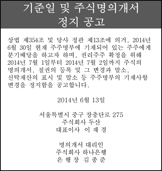 기준일 및 주식명의개서 정지 공고 상법 제354조 및 당사 정관 제13조에 의거, 2014년 6월 30일 현재 주주명부에 기재되어 있는 주주에게 분기배당을 하고자 하며, 권리주주 확정을 위해  2014년 7월 1일부터 2014년 7월 2일까지 주식의 명의개서, 질권의 등록 및 그 변경과 말소, 신탁재산의 표시 및 말소 등 주주명부의 기재사항 변경을 정지함을 공고합니다. 2014년 6월 13일 서울특별시 중구 장충단로 275 주식회사 두산 대표이사 이 재 경 명의개서 대리인 주식회사 하나은행 은 행 장 김 종 준 