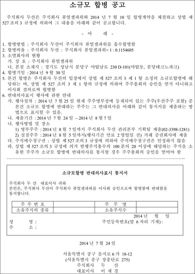 소규모 합병 공고  주식회사 두산은 주식회사 퓨얼셀파워와 2014 년 7 월 10 일 합병계약을 체결하고 상법 제 527 조의 3 규정에 의하여 그 내용을 아래와 같이 공고합니다. - 아 래 - 1. 합병방법 : 주식회사 두산이 주식회사 퓨얼셀파워를 흡수합병함 2. 합병비율 : 주식회사 두산 : 주식회사 퓨얼셀파워= 1 : 0.1154605 3. 소멸회사의 현황 가. 상 호 : 주식회사 퓨얼셀파워 나. 본점 소재지 : 경기도 성남시 분당구 야탑남로 230 D-101(야탑동, 분당테크노파크) 4. 합병기일 : 2014 년 9 월 30 일 5. 본건 합병은 주식회사 두산의 입장에서 상법 제 527 조의 3 제 1 항 소정의 소규모합병에 해 당하는 바, 상법 제 527 조의 3 제 1 항의 규정에 의하여 주주총회의 승인을 얻지 아니하고 이사회 결의로써 합병함 6. 반대의사표시 행사에 관한 안내 가. 행사절차 : 2014 년 7 월 25 일 현재 주주명부상에 등재되어 있는 주주(우선주주 포함) 중 본건 소규모 합병에 반대하는 주주는 그 반대의사를 아래와 같이 통지서를 제출하는 방 법으로 표시할 수 있음. 나. 제출기간 : 2014 년 7 월 24 일 ~ 2014 년 8 월 7 일 나. 행사방법 및 장소 1) 명부주주 : 2014 년 8 월 7 일까지 주식회사 두산 관리본부 기획팀 제출(02-3398-1281) 2) 실질주주 : 2014 년 8 월 5 일까지(행사기간 만료 2 영업일 전) 거래 증권회사에 제출 다. 주식매수청구권 : 상법 제 527 조의 3 규정에 의하여 주식매수청구권은 인정하지 않음 라. 상법 제 527 조의 3 규정에 의거 발행주식총수의 100 분의 20 이상에 해당하는 주식을 소 유한 주주가 소규모 합병에 반대의사를 통지할 경우 주주총회의 승인을 얻어야 함 …………………………………………………………………………………………………………... 소규모합병 반대의사표시 통지서 주식회사 두 산 대표이사 귀하 본인은, 주식회사 두산이 주식회사 퓨얼셀파워를 이사회 승인으로써 합병함에 반대함을 통지합니다. 주 주 번 호 주 주 명 소유주식의 종류 소유주식수  2014 년 월 일 성 명 : 주민등록번호(앞 6 자리 기재) : 주 소 : 2014 년 7 월 24 일 서울특별시 중구 을지로 6 가 18-12 (서울특별시 중구 장충단로 275) 주식회사 두 산 대표이사 이 재 경