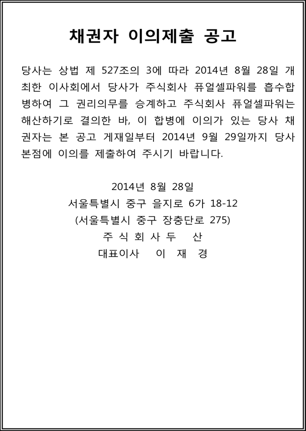 채권자 이의제출 공고당사는 상법 제 527조의 3에 따라 2014년 8월 28일 개최한 이사회에서 당사가 주식회사 퓨얼셀파워를 흡수합병하여 그 권리의무를 승계하고 주식회사 퓨얼셀파워는해산하기로 결의한 바, 이 합병에 이의가 있는 당사 채권자는 본 공고 게재일부터 2014년 9월 29일까지 당사본점에 이의를 제출하여 주시기 바랍니다.2014년 8월 28일서울특별시 중구 을지로 6가 18-12(서울특별시 중구 장충단로 275)주 식 회 사 두 산대표이사 이 재 경