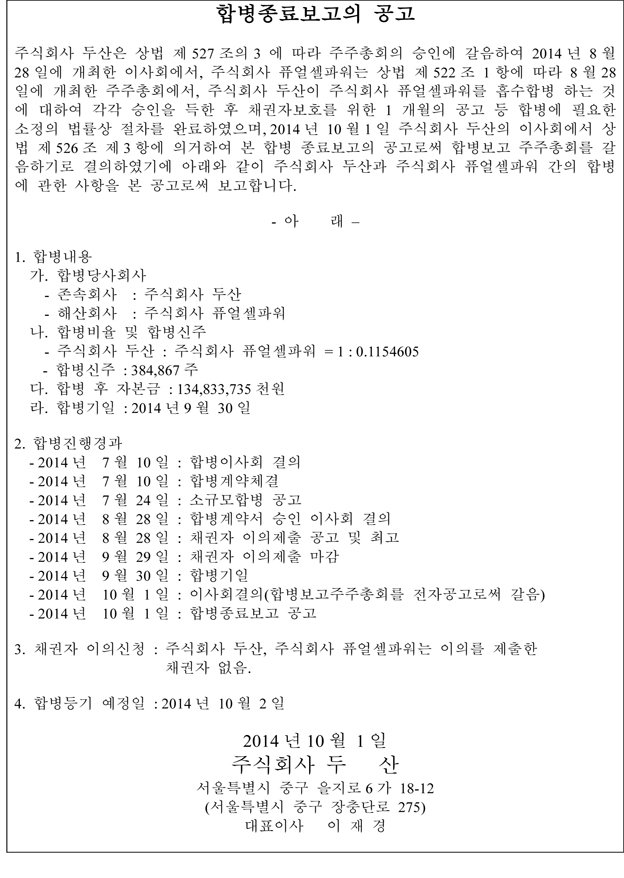 합병종료보고의 공고 주식회사 두산은 상법 제 527 조의 3 에 따라 주주총회의 승인에 갈음하여 2014 년 8 월 28 일에 개최한 이사회에서, 주식회사 퓨얼셀파워는 상법 제 522 조 1 항에 따라 8 월 28 일에 개최한 주주총회에서, 주식회사 두산이 주식회사 퓨얼셀파워를 흡수합병 하는 것 에 대하여 각각 승인을 득한 후 채권자보호를 위한 1 개월의 공고 등 합병에 필요한 소정의 법률상 절차를 완료하였으며, 2014 년 10 월 1 일 주식회사 두산의 이사회에서 상 법 제 526 조 제 3 항에 의거하여 본 합병 종료보고의 공고로써 합병보고 주주총회를 갈 음하기로 결의하였기에 아래와 같이 주식회사 두산과 주식회사 퓨얼셀파워 간의 합병 에 관한 사항을 본 공고로써 보고합니다. - 아 래 – 1. 합병내용 가. 합병당사회사 - 존속회사 : 주식회사 두산 - 해산회사 : 주식회사 퓨얼셀파워 나. 합병비율 및 합병신주 - 주식회사 두산 : 주식회사 퓨얼셀파워 = 1 : 0.1154605 - 합병신주 : 384,867 주 다. 합병 후 자본금 : 134,833,735 천원 라. 합병기일 : 2014 년 9 월 30 일 2. 합병진행경과 - 2014 년 7 월 10 일 : 합병이사회 결의 - 2014 년 7 월 10 일 : 합병계약체결 - 2014 년 7 월 24 일 : 소규모합병 공고 - 2014 년 8 월 28 일 : 합병계약서 승인 이사회 결의 - 2014 년 8 월 28 일 : 채권자 이의제출 공고 및 최고 - 2014 년 9 월 29 일 : 채권자 이의제출 마감 - 2014 년 9 월 30 일 : 합병기일 - 2014 년 10 월 1 일 : 이사회결의(합병보고주주총회를 전자공고로써 갈음) - 2014 년 10 월 1 일 : 합병종료보고 공고 3. 채권자 이의신청 : 주식회사 두산, 주식회사 퓨얼셀파워는 이의를 제출한 채권자 없음. 4. 합병등기 예정일 : 2014 년 10 월 2 일 2014 년 10 월 1 일 주식회사 두 산 서울특별시 중구 을지로 6 가 18-12 (서울특별시 중구 장충단로 275) 대표이사 이 재 경